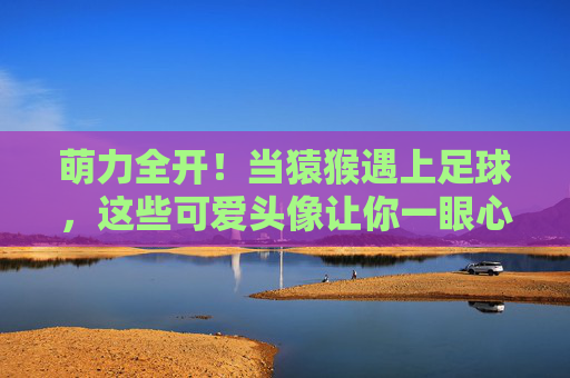 萌力全开！当猿猴遇上足球，这些可爱头像让你一眼心动，萌力全开！猿猴足球心动头像