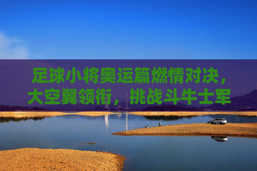 足球小将奥运篇燃情对决，大空翼领衔，挑战斗牛士军团，足球小将奥运篇，大空翼领衔燃情对决斗牛士军团