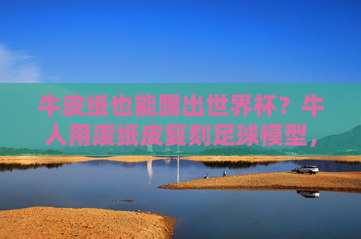牛皮纸也能踢出世界杯?牛人用废纸皮复刻足球模型,细节惊艳!牛皮纸复刻足球模型细节惊艳 牛皮纸也能踢出世界杯?牛人用废纸皮复刻足球模型,细节惊艳!牛皮纸复刻足球模型细节惊艳