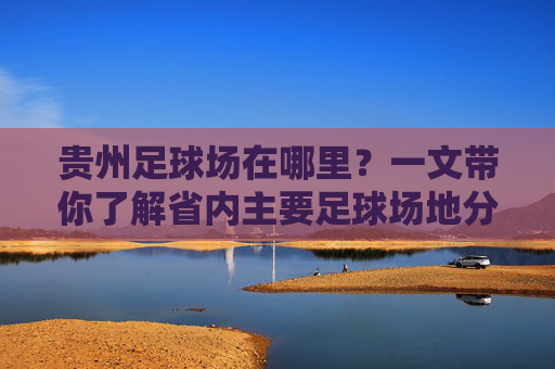 贵州足球场在哪里？一文带你了解省内主要足球场地分布