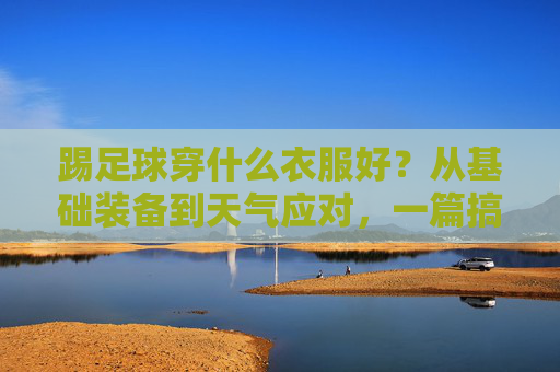 踢足球穿什么衣服好？从基础装备到天气应对，一篇搞定！