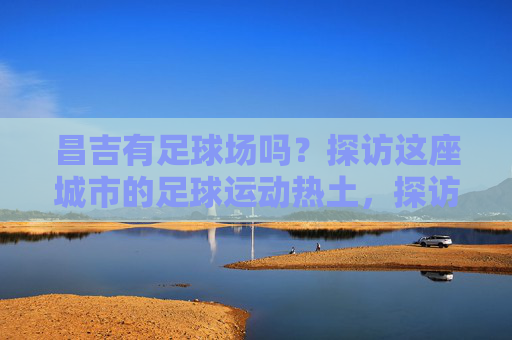 昌吉有足球场吗？探访这座城市的足球运动热土，探访昌吉足球场，这座城市的足球运动热土