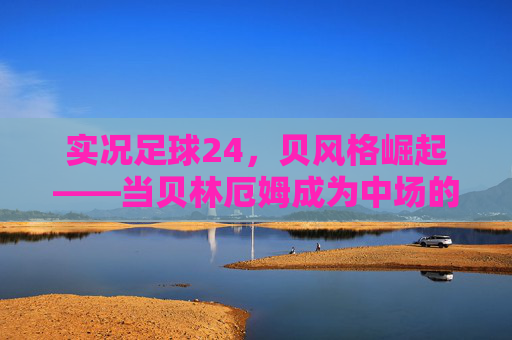 实况足球24，贝风格崛起——当贝林厄姆成为中场的数字图腾，实况足球24，贝林厄姆贝风格崛起，中场数字图腾