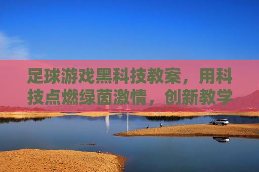 足球游戏黑科技教案，用科技点燃绿茵激情，创新教学新体验，足球游戏黑科技教案，科技点燃绿茵激情，创新教学新体验