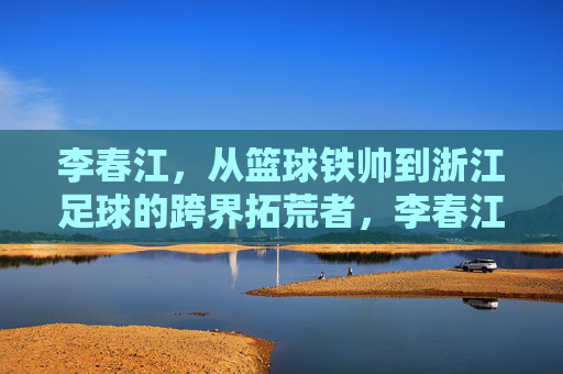 李春江，从篮球铁帅到浙江足球的跨界拓荒者，李春江，从篮球铁帅到浙江足球跨界拓荒者
