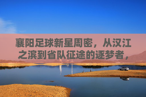 襄阳足球新星周密，从汉江之滨到省队征途的逐梦者，襄阳新星周密，汉江之滨到省队的逐梦征途