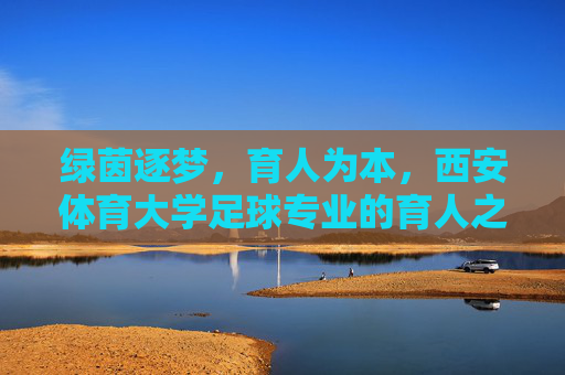 绿茵逐梦，育人为本，西安体育大学足球专业的育人之路，绿茵逐梦，育人为本，西安体育大学足球专业育人之路