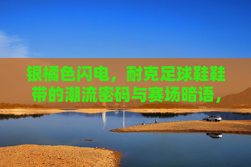 银橘色闪电，耐克足球鞋鞋带的潮流密码与赛场暗语，银橘色闪电，耐克足球鞋鞋带的潮流密码与赛场暗语