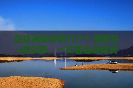 足球洲际杯有几个？国家队+俱乐部，一文看懂洲际赛事格局，足球洲际杯几个？国家队+俱乐部赛事格局一文看懂