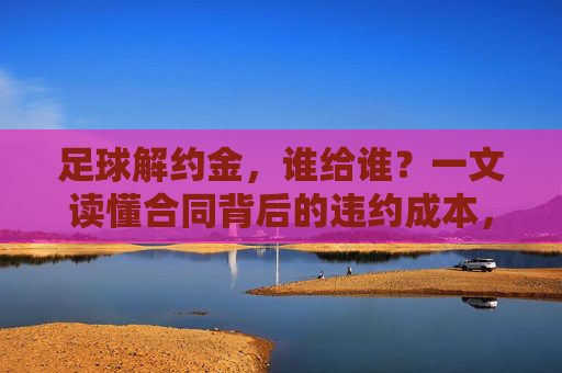 足球解约金，谁给谁？一文读懂合同背后的违约成本，足球解约金，谁给谁？违约成本揭秘