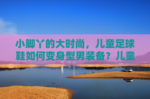 小脚丫的大时尚，儿童足球鞋如何变身型男装备？儿童足球鞋，小脚丫的型男时尚蜕变