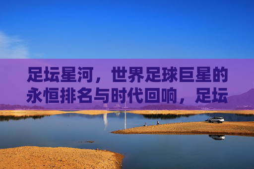 足坛星河，世界足球巨星的永恒排名与时代回响，足坛星河，永恒排名与时代回响