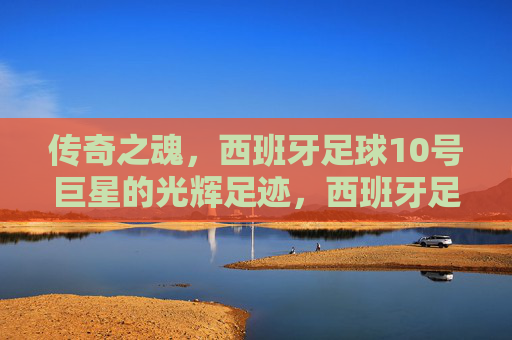 传奇之魂，西班牙足球10号巨星的光辉足迹，西班牙足球10号巨星，传奇之魂的光辉足迹