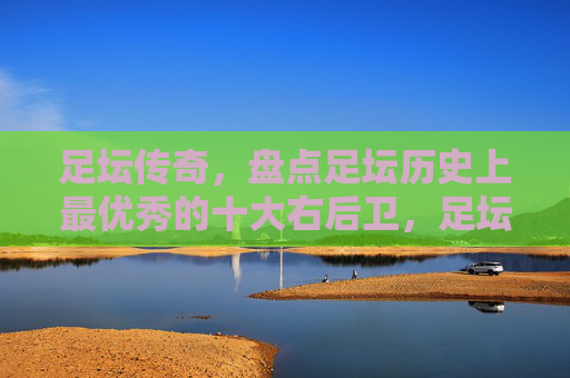 足坛传奇，盘点足坛历史上最优秀的十大右后卫，足坛传奇，史上最优秀的十大右后卫盘点