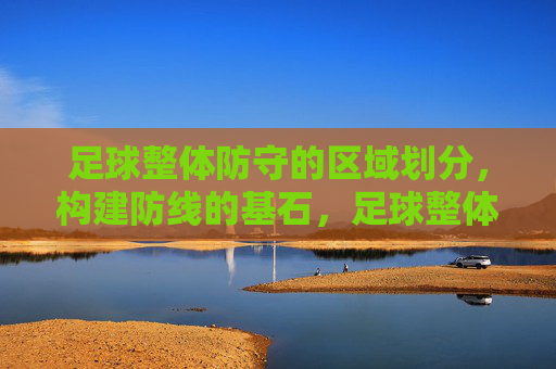 足球整体防守的区域划分，构建防线的基石，足球整体防守的区域划分，构建防线的基石