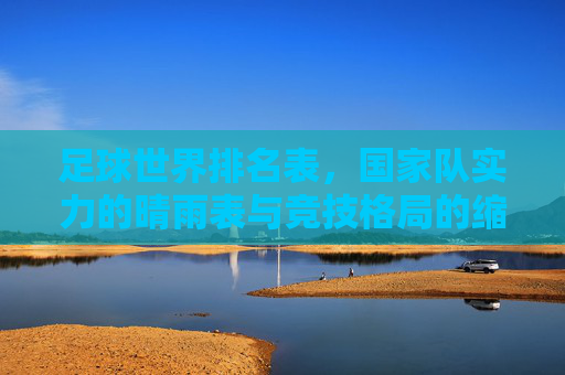 足球世界排名表，国家队实力的晴雨表与竞技格局的缩影，足球世界排名表，国家队实力的晴雨表与竞技格局缩影