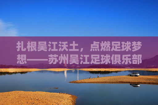 扎根吴江沃土，点燃足球梦想——苏州吴江足球俱乐部的成长与担当，扎根沃土点燃梦想，苏州吴江足球俱乐部的成长担当