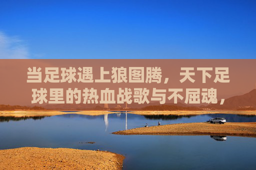 当足球遇上狼图腾，天下足球里的热血战歌与不屈魂，足球狼魂，天下热血战歌的不屈图腾