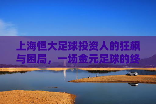 上海恒大足球投资人的狂飙与困局,一场金元足球的终极实验 上海恒大足球投资人的狂飙与困局,一场金元足球的终极实验