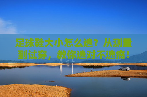 足球鞋大小怎么选？从测量到试穿，教你选对不选痛！足球鞋大小怎么选？测量试穿教你选对不选痛
