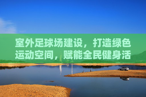 室外足球场建设，打造绿色运动空间，赋能全民健身活力，绿色足球场建设赋能全民健身活力