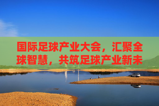 国际足球产业大会，汇聚全球智慧，共筑足球产业新未来，国际足球产业大会，汇聚全球智慧共筑产业新未来