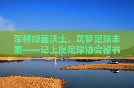 深耕绿茵沃土，筑梦足球未来——记上虞足球协会秘书长陈明，深耕绿茵沃土 筑梦足球未来——记上虞足球协会秘书长陈明