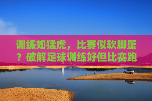 训练如猛虎，比赛似软脚蟹？破解足球训练好但比赛跑不动的困局，训练猛虎比赛软脚蟹？破解足球比赛跑不动困局