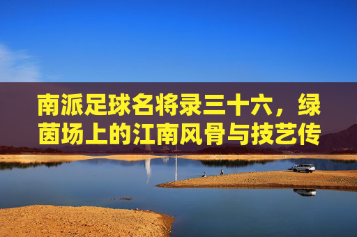 南派足球名将录三十六，绿茵场上的江南风骨与技艺传承，南派足球名将录三十六，绿茵江南风骨与技艺传承