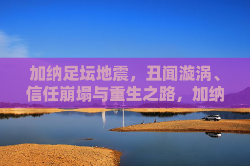 加纳足坛地震，丑闻漩涡、信任崩塌与重生之路，加纳足坛地震，丑闻漩涡、信任崩塌与重生之路