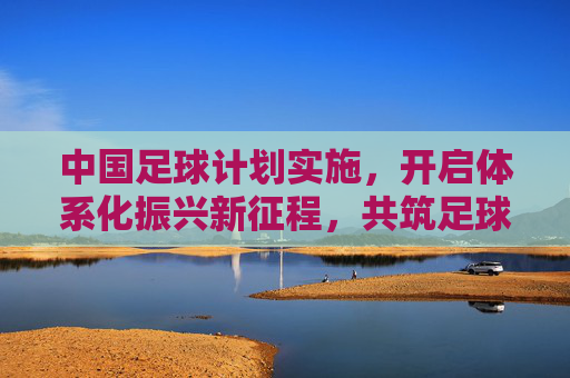 中国足球计划实施，开启体系化振兴新征程，共筑足球强国梦想，中国足球开启体系化振兴新征程，共筑强国梦想