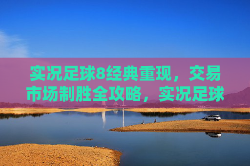 实况足球8经典重现，交易市场制胜全攻略，实况足球8经典重现，交易市场制胜全攻略