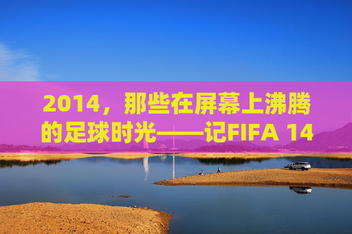 2014，那些在屏幕上沸腾的足球时光——记FIFA 14的黄金年代，2014，屏幕沸腾的FIFA 14黄金年代