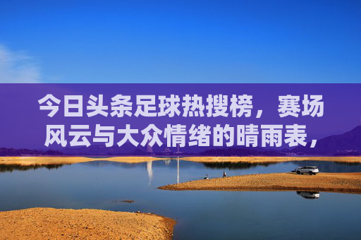 今日头条足球热搜榜，赛场风云与大众情绪的晴雨表，今日头条足球热搜榜，赛场风云与大众情绪的晴雨表