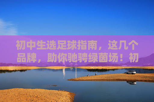 初中生选足球指南，这几个品牌，助你驰骋绿茵场！初中生选足球指南，品牌推荐助你驰骋绿茵场！