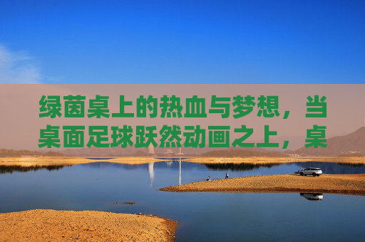 绿茵桌上的热血与梦想,当桌面足球跃然动画之上,桌面足球跃动画,热血梦想绿茵燃 绿茵桌上的热血与梦想,当桌面足球跃然动画之上,桌面足球跃动画,热血梦想绿茵燃