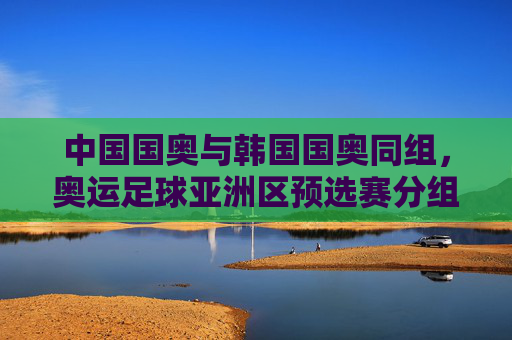 中国国奥与韩国国奥同组，奥运足球亚洲区预选赛分组引发关注，奥运足球亚预选赛分组，中国国奥韩国国奥同组引关注