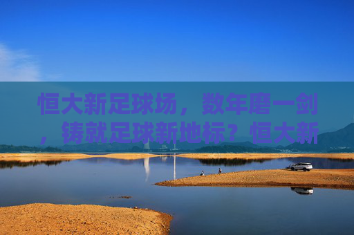 恒大新足球场，数年磨一剑，铸就足球新地标？恒大新足球场，数年磨一剑铸就足球新地标