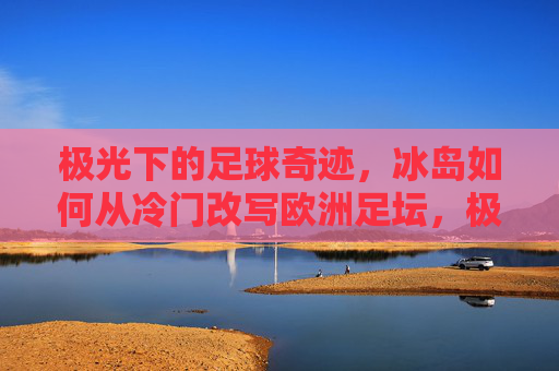 极光下的足球奇迹，冰岛如何从冷门改写欧洲足坛，极光下的足球奇迹，冰岛从冷门改写欧洲足坛