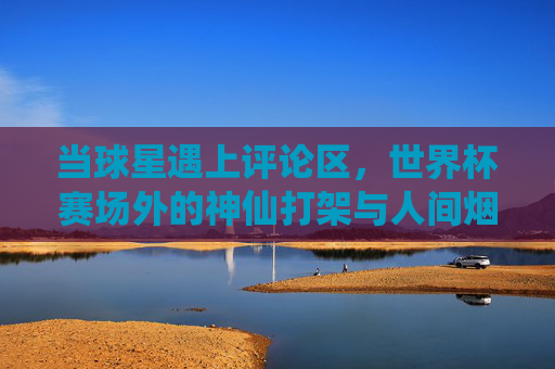 当球星遇上评论区，世界杯赛场外的神仙打架与人间烟火，球星遇上评论区，世界杯赛场外的神仙打架与人间烟火