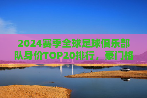 2024赛季全球足球俱乐部队身价TOP20排行，豪门格局依旧，新星力量崛起，2024赛季全球足球俱乐部身价TOP20，豪门格局依旧，新星力量崛起