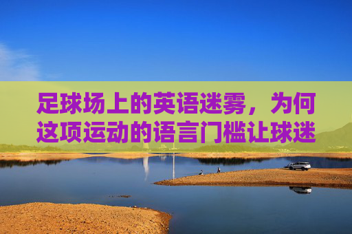 足球场上的英语迷雾，为何这项运动的语言门槛让球迷又爱又恨？足球场的语言门槛，球迷又爱又恨的迷雾
