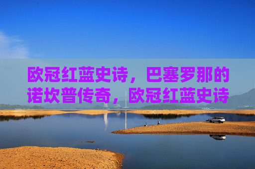 欧冠红蓝史诗，巴塞罗那的诺坎普传奇，欧冠红蓝史诗，巴塞罗那诺坎普传奇