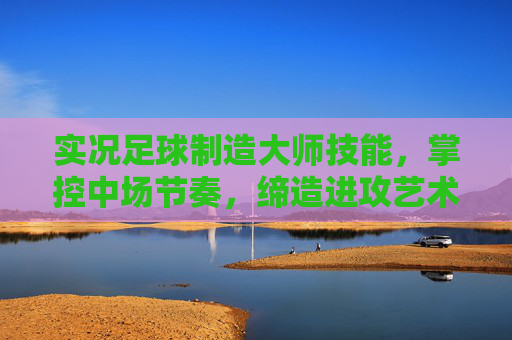 实况足球制造大师技能，掌控中场节奏，缔造进攻艺术，实况足球制造大师，掌控中场节奏，缔造进攻艺术