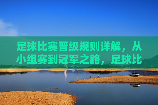 足球比赛晋级规则详解，从小组赛到冠军之路，足球比赛晋级规则详解，从小组赛到冠军之路