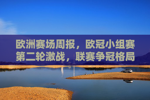 欧洲赛场周报，欧冠小组赛第二轮激战，联赛争冠格局再起波澜，欧洲赛场周报，欧冠第二轮激战，联赛争冠再起波澜