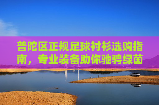 普陀区正规足球衬衫选购指南，专业装备助你驰骋绿茵，普陀区正规足球衬衫选购指南