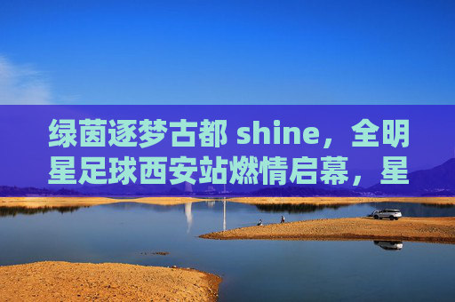 绿茵逐梦古都 shine，全明星足球西安站燃情启幕，星光与城辉映，古都星辉耀绿茵！全明星足球西安站燃情启幕