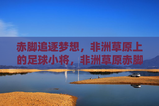 赤脚追逐梦想，非洲草原上的足球小将，非洲草原赤脚足球小将逐梦