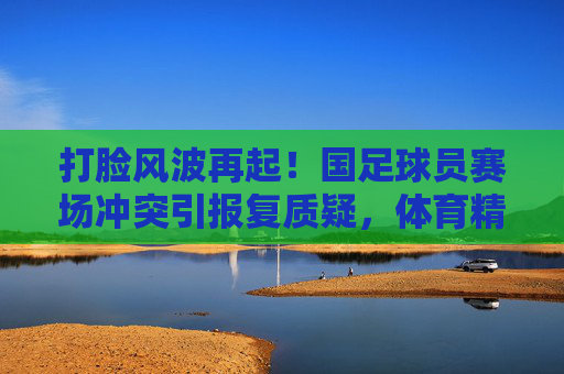 打脸风波再起！国足球员赛场冲突引报复质疑，体育精神何在？打脸风波再起！国足球员赛场冲突引报复质疑，体育精神何在？